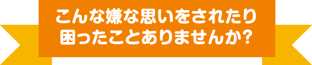 こんな嫌な思いをされたり困ったことはありませんか？